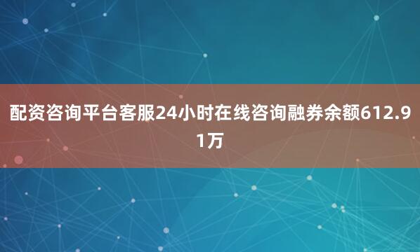 配资咨询平台客服24小时在线咨询融券余额612.91万