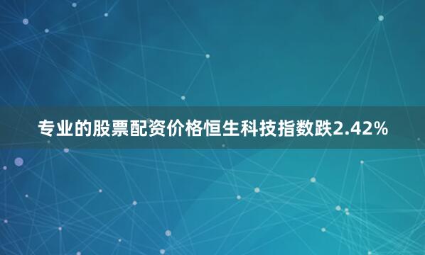 专业的股票配资价格恒生科技指数跌2.42%