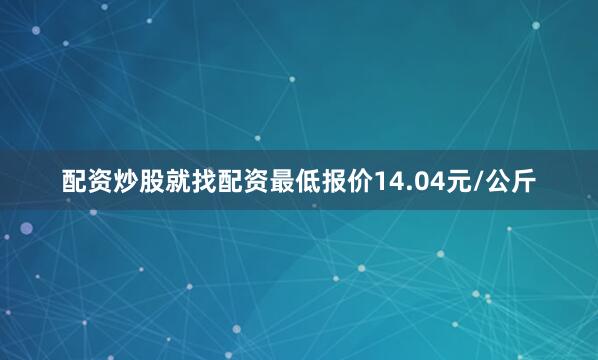 配资炒股就找配资最低报价14.04元/公斤