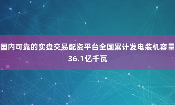 国内可靠的实盘交易配资平台全国累计发电装机容量36.1亿千瓦