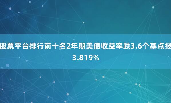 股票平台排行前十名2年期美债收益率跌3.6个基点报3.819%