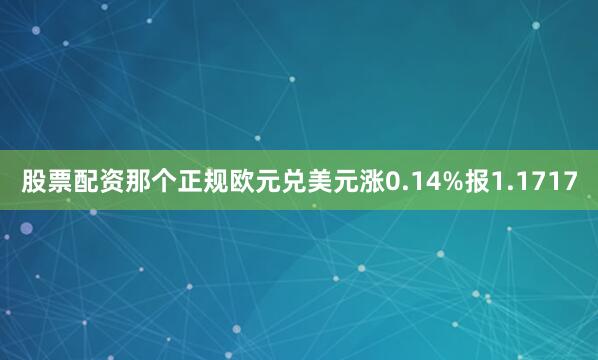 股票配资那个正规欧元兑美元涨0.14%报1.1717