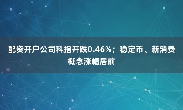 配资开户公司科指开跌0.46%；稳定币、新消费概念涨幅居前