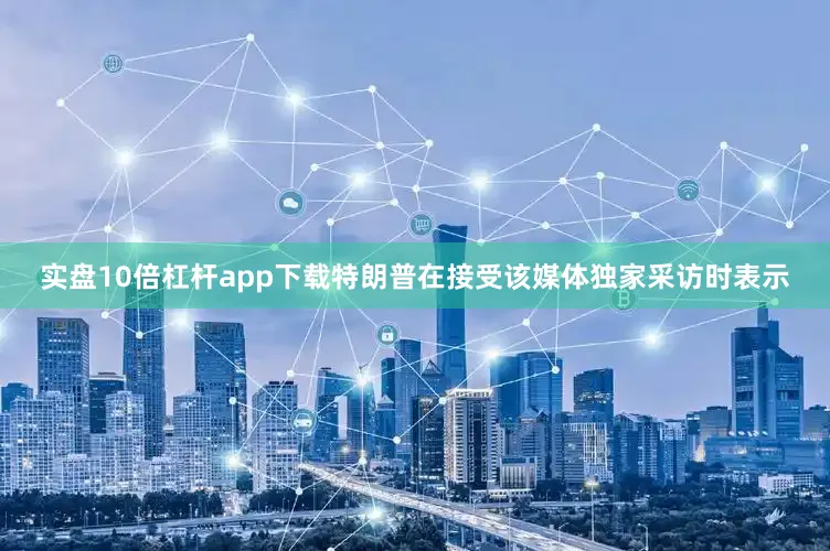 实盘10倍杠杆app下载特朗普在接受该媒体独家采访时表示