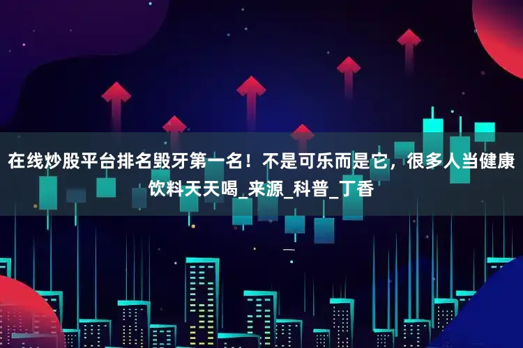 在线炒股平台排名毁牙第一名！不是可乐而是它，很多人当健康饮料天天喝_来源_科普_丁香