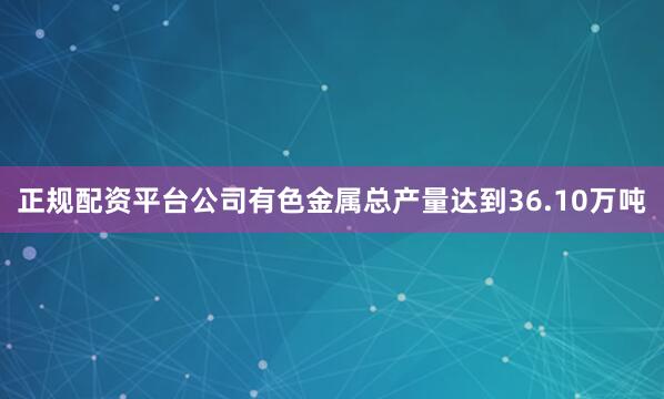 正规配资平台公司有色金属总产量达到36.10万吨
