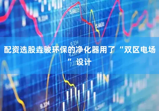 配资选股垚骏环保的净化器用了 “双区电场” 设计