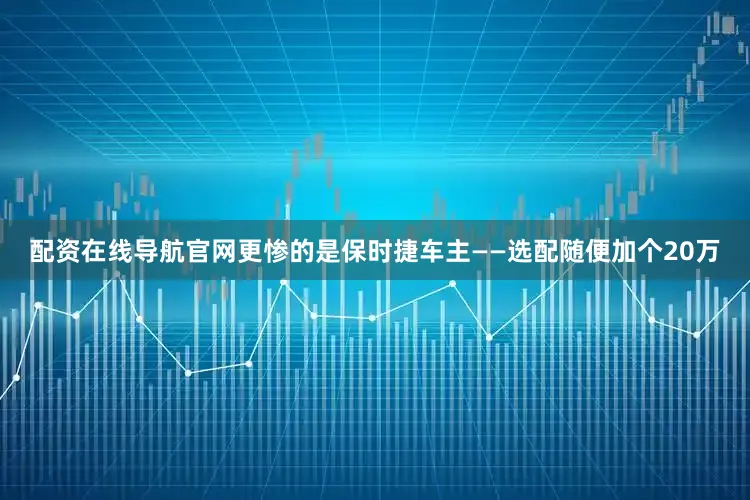 配资在线导航官网更惨的是保时捷车主——选配随便加个20万