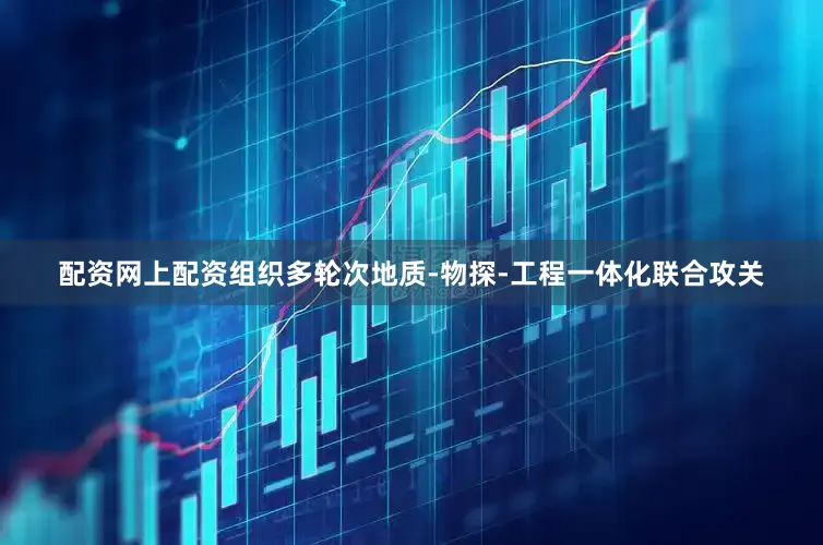 配资网上配资组织多轮次地质-物探-工程一体化联合攻关