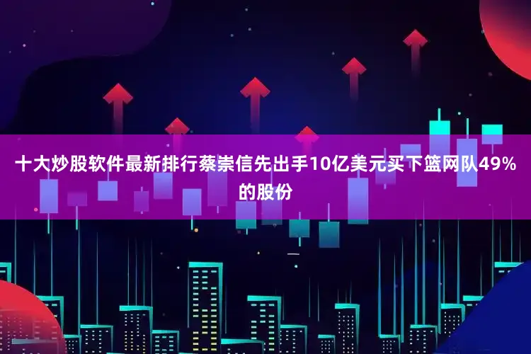 十大炒股软件最新排行蔡崇信先出手10亿美元买下篮网队49%的股份